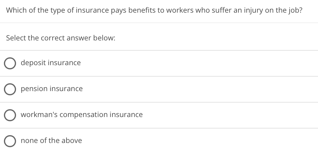 Which of the type of insurance pays benefits to workers who suffer an injury on the job?
Select the correct answer below:
deposit insurance
pension insurance
O workman's compensation insurance
none of the above
