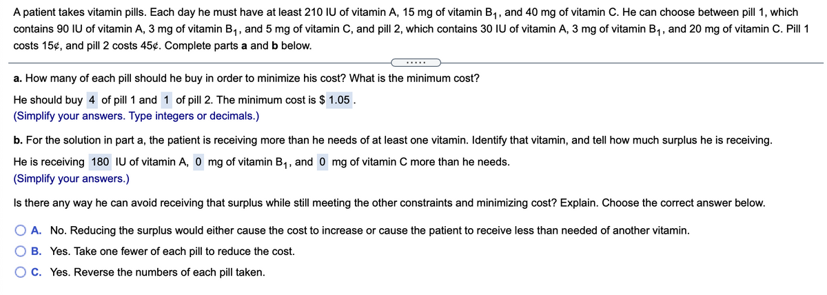 A patient takes vitamin pills. Each day he must have at least 210 IU of vitamin A, 15 mg of vitamin B1, and 40 mg of vitamin C. He can choose between pill 1, which
contains 90 IU of vitamin A, 3 mg of vitamin B1, and 5 mg of vitamin C, and pill 2, which contains 30 IU of vitamin A, 3 mg of vitamin B,, and 20 mg of vitamin C. Pill 1
costs 15¢, and pill 2 costs 45¢. Complete parts a and b below.
a. How many of each pill should he buy in order to minimize his cost? What is the minimum cost?
He should buy 4 of pill 1 and 1 of pill 2. The minimum cost is $ 1.05.
(Simplify your answers. Type integers or decimals.)
b. For the solution in part a, the patient is receiving more than he needs of at least one vitamin. Identify that vitamin, and tell how much surplus he is receiving.
He is receiving 180 IU of vitamin A, 0 mg of vitamin B1, and 0 mg of vitamin C more than he needs.
(Simplify your answers.)
Is there any way he can avoid receiving that surplus while still meeting the other constraints and minimizing cost? Explain. Choose the correct answer below.
A. No. Reducing the surplus would either cause the cost to increase or cause the patient to receive less than needed of another vitamin.
B. Yes. Take one fewer of each pill to reduce the cost.
O C. Yes. Reverse the numbers of each pill taken.
