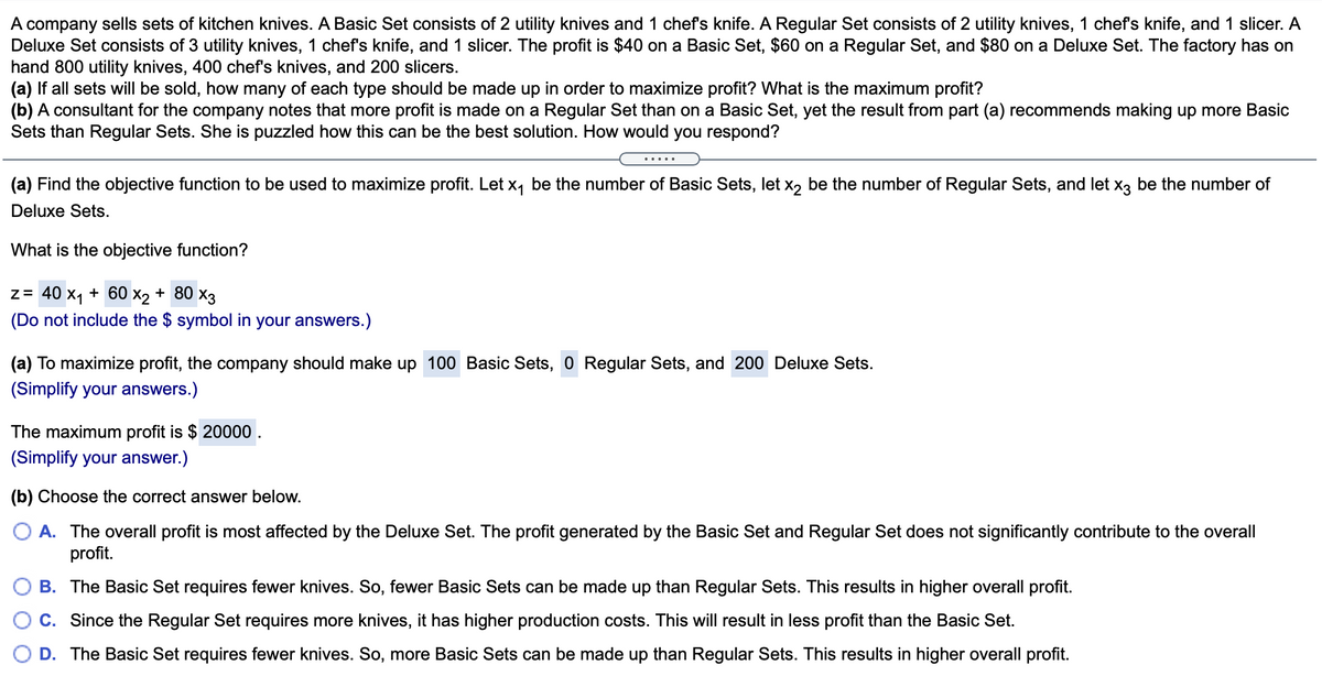 A company sells sets of kitchen knives. A Basic Set consists of 2 utility knives and 1 chef's knife. A Regular Set consists of 2 utility knives, 1 chef's knife, and 1 slicer. A
Deluxe Set consists of 3 utility knives, 1 chef's knife, and 1 slicer. The profit is $40 on a Basic Set, $60 on a Regular Set, and $80 on a Deluxe Set. The factory has on
hand 800 utility knives, 400 chef's knives, and 200 slicers.
(a) If all sets will be sold, how many of each type should be made up in order to maximize profit? What is the maximum profit?
(b) A consultant for the company notes that more profit is made on a Regular Set than on a Basic Set, yet the result from part (a) recommends making up more Basic
Sets than Regular Sets. She is puzzled how this can be the best solution. How would you respond?
.....
(a) Find the objective function to be used to maximize profit. Let x, be the number of Basic Sets, let x, be the number of Regular Sets, and let x, be the number of
Deluxe Sets.
What is the objective function?
z= 40 x1 + 60 x2 + 80 x3
(Do not include the $ symbol in your answers.)
(a) To maximize profit, the company should make up 100 Basic Sets, 0 Regular Sets, and 200 Deluxe Sets.
(Simplify your answers.)
The maximum profit is $ 20000 .
(Simplify your answer.)
(b) Choose the correct answer below.
A. The overall profit is most affected by the Deluxe Set. The profit generated by the Basic Set and Regular Set does not significantly contribute to the overall
profit.
B. The Basic Set requires fewer knives. So, fewer Basic Sets can be made up than Regular Sets. This results in higher overall profit.
C. Since the Regular Set requires more knives, it has higher production costs. This will result in less profit than the Basic Set.
D. The Basic Set requires fewer knives. So, more Basic Sets can be made up than Regular Sets. This results in higher overall profit.
