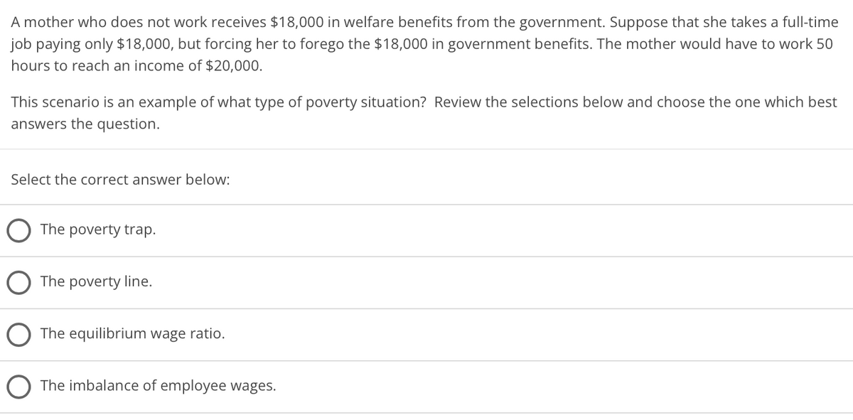 A mother who does not work receives $18,000 in welfare benefits from the government. Suppose that she takes a full-time
job paying only $18,000, but forcing her to forego the $18,000 in government benefits. The mother would have to work 50
hours to reach an income of $20,000.
This scenario is an example of what type of poverty situation? Review the selections below and choose the one which best
answers the question.
Select the correct answer below:
The poverty trap.
The poverty line.
The equilibrium wage ratio.
O The imbalance of employee wages.
