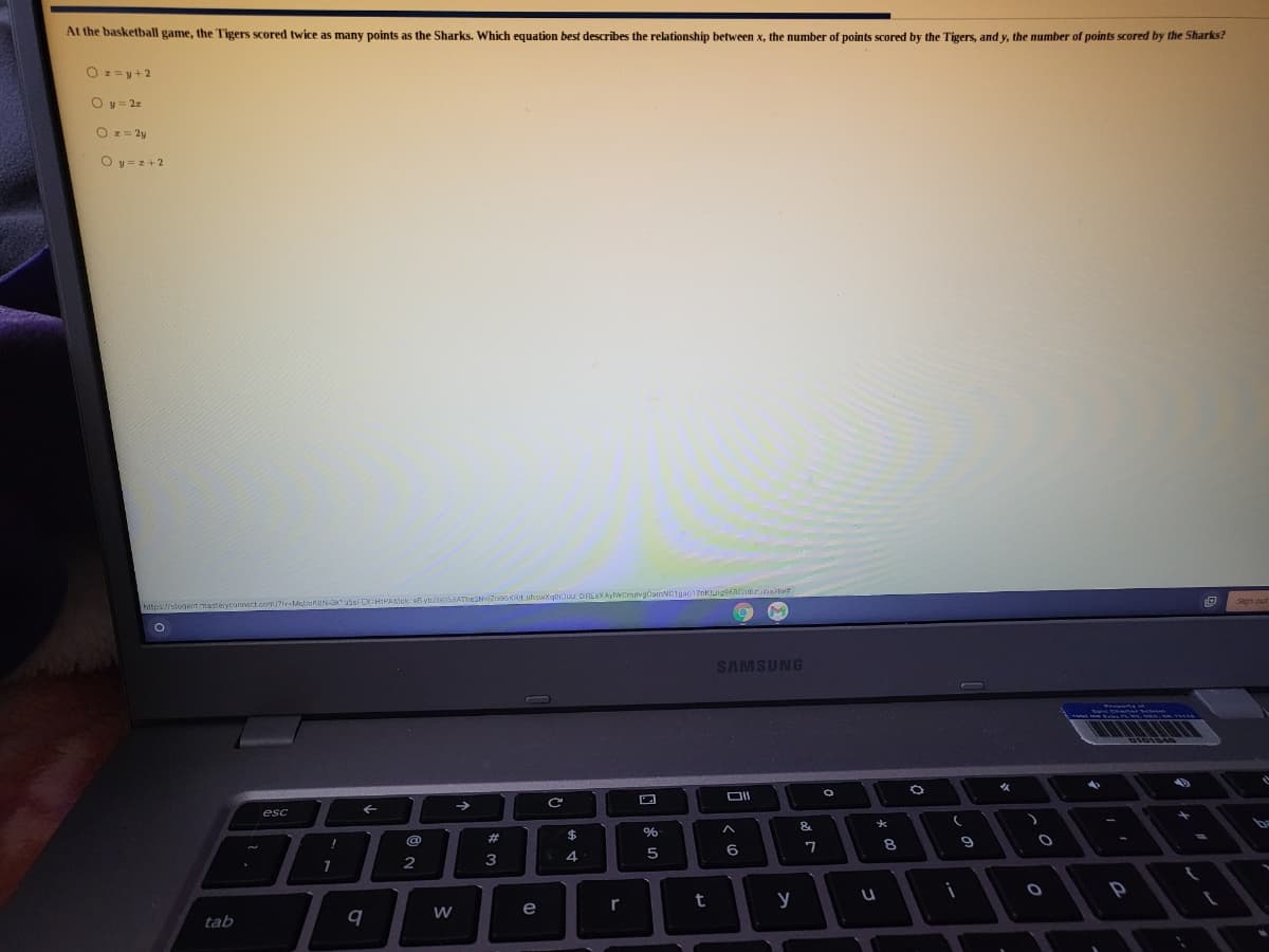 At the basketball game, the Tigers scored twice as many points as the Sharks. Which equation best describes the relationship between x, the number
points scored by the Tigers, and y, the number of points scored by the Sharks?
O == y+2
O y = 22
O z = 2y
O y = z+2
https://student masteryconnvect.com/?lv-MabokdNOu5sFCXHIPASIok ebybZG0SSATheSNsjZo
SAMSUNG
esc
&
%23
8
6
3
7
r
t
y
e
tab
q
