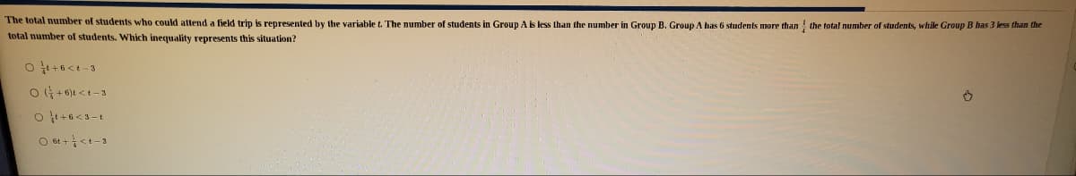 The total number of students who could attend a field trip is represented by the variable t. The number of students in Group As less than the number in Group B. Group A has 6 students more than the total number of students, while Group B has 3 less than the
total number of students. Which inequality represents this situation?
O at +<t-3
