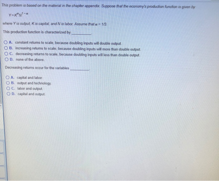 This problem is based on the material in the chapter appendix. Suppose that the economy's production function is given by
Y=KN¹-a
where Y is output, K is capital, and N is labor. Assume that a = 1/3.
This production function is characterized by
OA. constant returns to scale, because doubling inputs will double output.
OB. increasing returns to scale, because doubling inputs will more than double output.
OC. decreasing returns to scale, because doubling inputs will less than double output.
OD. none of the above.
Decreasing returns occur for the variables
OA. capital and labor.
B. output and technology.
OC. labor and output.
OD. capital and output.