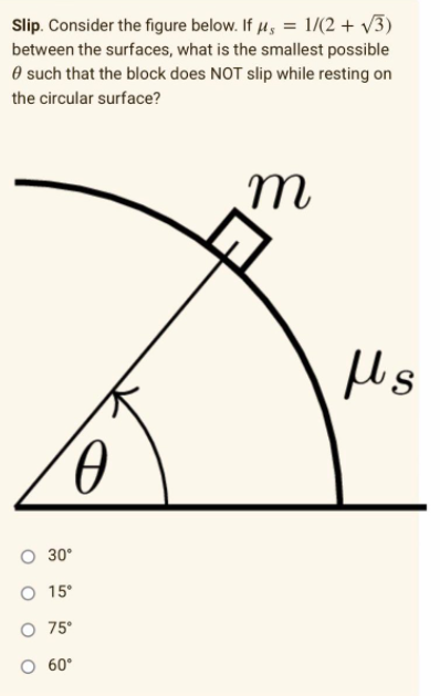 Slip. Consider the figure below. If µ, = 1/(2 + v3)
between the surfaces, what is the smallest possible
O such that the block does NOT slip while resting on
the circular surface?
O 30°
O 15°
O 75°
O 60°
