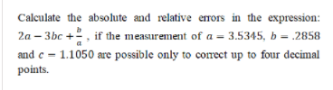 Calculate the absolute and relative errors in the expression:
2a – 3bc +2, if the measurement of a = 3.5345, b = .2858
and c = 1.1050 are possible only to correct up to four decimal
points.
