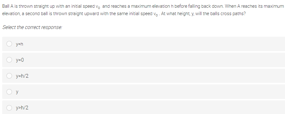 Ball A is thrown straight up with an initial speed vo and reaches a maximum elevation h before falling back down. When A reaches its maximum
elevation, a second ball is thrown straight upward with the same initial speed vo . At what height, y, will the balls cross paths?
Select the correct response:
y=h
y=0
y=h/2
y
O y>h/2
