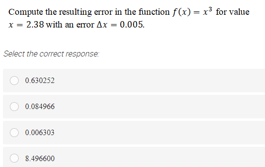 Compute the resulting error in the function f(x) = x³ for value
x = 2.38 with an error Ax = 0.005.
Select the correct response:
0.630252
0.084966
0.006303
8.496600
