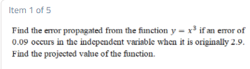 Item 1 of 5
Find the error propagated from the function y = x³ if an eror of
0.09 occurs in the independent variable when it is originally 2.9.
Find the projected vallue of the function.
