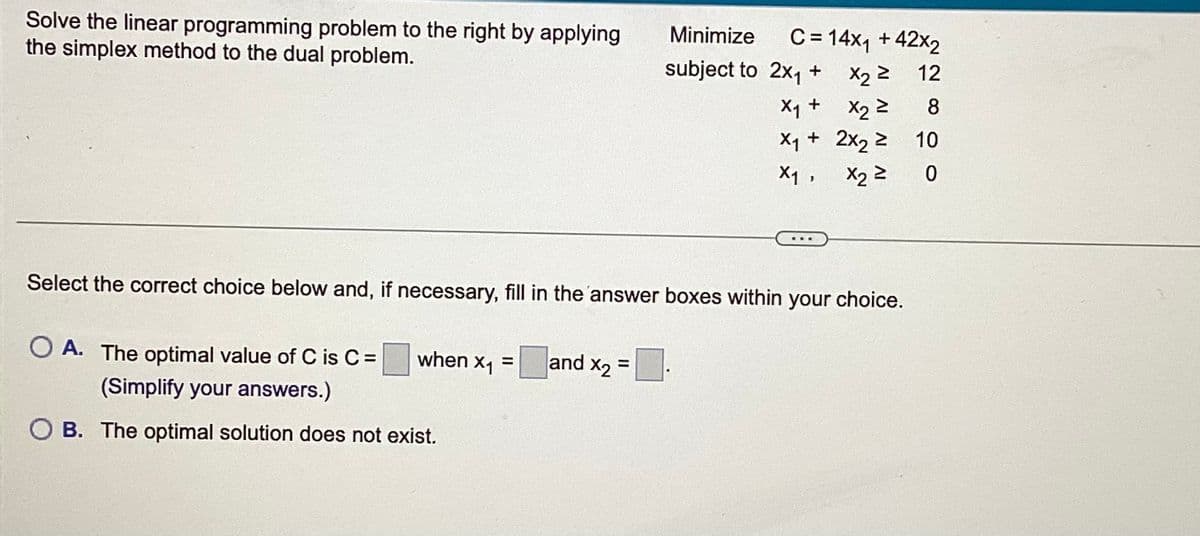 Solve the linear programming problem to the right by applying Minimize
the simplex method to the dual problem.
subject to
Select the correct choice below and, if necessary, fill in the answer boxes within your choice.
O A. The optimal value of C is C = when x₁ =
(Simplify your answers.)
B. The optimal solution does not exist.
C = 14x₁ +42x2
2x₁ + x₂ 2 12
X₁ +
X₂ ²
8
X₁ + 2x₂ ≥
X₁,
X₂ ²
and X₂ =
10
0