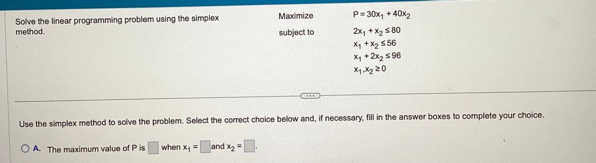 Solve the linear programming problem using the simplex
method.
O A. The maximum value of P is
Maximize
subject to
Use the simplex method to solve the problem. Select the correct choice below and, if necessary, fill in the answer boxes to complete your choice.
when x₁ = and x₂ =
P = 30x₁ + 40x₂
2x1 + x₂ ≤80
X₁ + X₂ ≤56
X₁ + 2x₂ ≤96
X1, X₂ 20