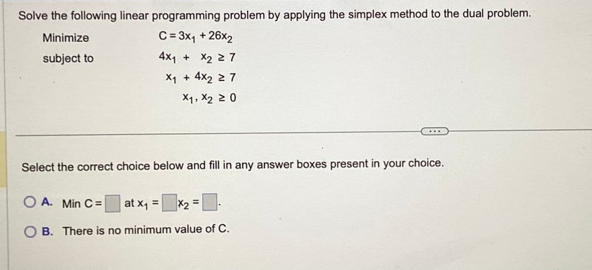 Solve the following linear programming problem by applying the simplex method to the dual problem.
Minimize
C = 3x₁ + 26x2
subject to
4x₁ + x₂ ≥ 7
X₁ + 4x₂ 27
X1, X₂ ≥ 0
Select the correct choice below and fill in any answer boxes present in your choice.
O A. Min C =
at x₁ =
|x₂ = ₁
OB. There is no minimum value of C.