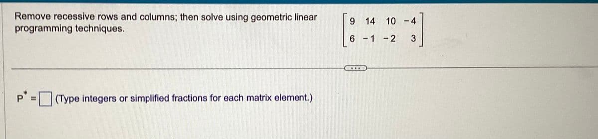 Remove recessive rows and columns; then solve using geometric linear
programming techniques.
P" = (Type integers or simplified fractions for each matrix element.)
9 14 10
6-1-2
1
-4
3