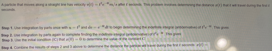 A particle that moves along a straight line has velocity v(t) = te "m/s after t seconds. This problem involves determining the distance (t) that it will travel during the first t
seconds.
%3D
Step 1. Use integration by parts once with u = t² and dv = e "dt to begin determining the indefinite integral (antiderivative) of t²e 4 This gives
Step 2. Use integration by parts again to complete finding the indefinite integral (antiderivative) of te M This gives
Step 3. Use the initial condition (IC) that æ(0) = 0 to determine the value of the constant C:
Step 4. Combine the results of steps 2 and 3 above to determine the distance the particle will travel during the first t seconds: #(t)
