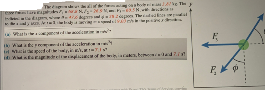 The diagram shows the all of the forces acting on a body of mass 3.81 kg. The
three forces have magnitudes F = 68.8 N, F2 = 26.9 N, and F = 60.5 N, with directions as
indicted in the diagram, where 0 = 47.6 degrees and o = 28.2 degrees. The dashed lines are parallel
to the x and y axes. At t = 0, the body is moving at a speed of 9.03 m/s in the positive x direction.
(a) What is the x component of the acceleration in m/s²?
F,
(b) What is the y component of the acceleration in m/s²?
(c) What is the speed of the body, in m/s, at t =7.1 s?
(d) What is the magnitude of the displacement of the body, in meters, between t= 0 and 7.1 s?
F,
Ernert TA's Terms of Service, copying
