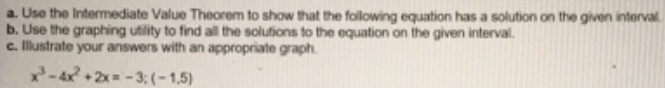 a. Use the Intermediate Value Theorem to show that the following equation has a solution on the given interval
b. Use the graphing utility to find all the solutions to the equation on the given interval.
c. llustrate your answers with an appropriate graph.
2-4x +2x= - 3; (-1,5)
