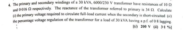 4. The primary and secondary windings of a 30 kVA, 6000/230 V transformer have resistances of 102
and 0-016 2 respectively. The reactance of the transformer referred to primary is 34 02. Calculate
(i) the primary voltage required to circulate full-load current when the secondary is short-circuited (ii)
the percentage voltage regulation of the transformer for a load of 30 KVA having a p.f. of 0-8 lagging.
(i) 200 V (ii) 3-1 %)