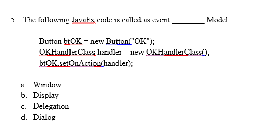 5. The following JavaFx code is called as event
Model
Button btOK = new Button("OK");
QKHandlerClass handler = new QKHandlerClassO:
btOK.setOnAction(handler);
a. Window
b. Display
c. Delegation
d. Dialog
