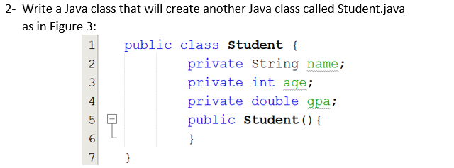 2- Write a Java class that will create another Java class called Student.java
as in Figure 3:
1
public class Student {
private String name;
private int age;
private double gpa;
4
5 Q
public Student () {
6.
}
3.
