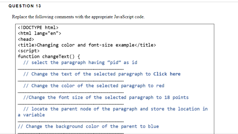 QUESTION 13
Replace the following comments with the appropriate JavaScript code.
<!DOCTYPE html>
<html lang="en">
<head>
<title>Changing color and font-size example</title>
<script>
function changeText() {
// select the paragraph having “pid" as id
// Change the text of the selected paragraph to Click here
// Change the color of the selected paragraph to red
//Change the font size of the selected paragraph to 18 points
// locate the parent node of the paragraph and store the location in
a variable
// Change the background color of the parent to blue
