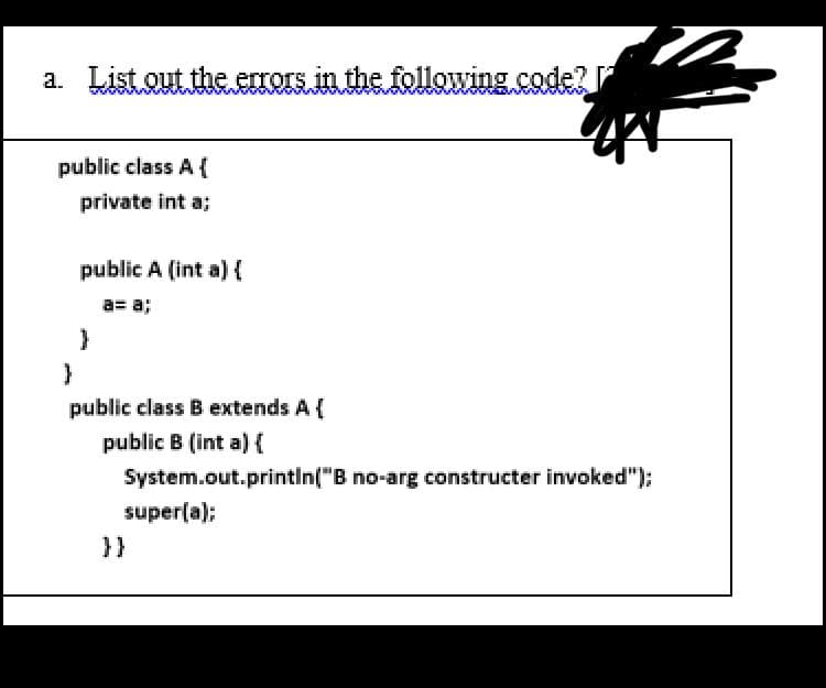 a. List out the errors in the following.code?
public class A {
private int a;
public A (int a)
a= a;
public class B extends A {
public B (int a){
System.out.printin("B no-arg constructer invoked");
super(a);
}}
