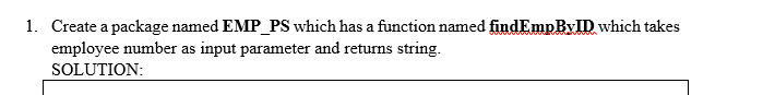 1. Create a package named EMP_PS which has a function named findEmpByID which takes
employee number as input parameter and returns string.
SOLUTION:
