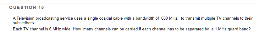 QUESTION 15
A Television broadcasting service uses a single coaxial cable with a bandwidth of 680 MHz to transmit multiple TV channels to their
subscribers.
Each TV channel is 6 MHz wide. How many channels can be carried if each channel has to be separated by a 1 MHz guard band?
