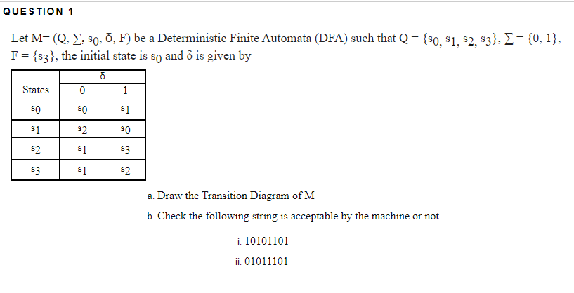 QUESTION 1
Let M= (Q. E, s0. d, F) be a Deterministic Finite Automata (DFA) such that Q = {s0, $1, $2, s3}, E= {0, 1},
F= {s3}, the initial state is so and ô is given by
States
1
so
so
$1
$1
s2
so
s2
s1
$3
s3
s1
s2
a. Draw the Transition Diagram of M
b. Check the following string is acceptable by the machine or not.
i. 10101101
ii. 01011101
