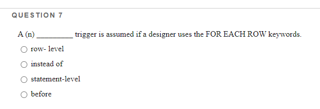 QUESTION 7
A (n)
trigger is assumed if a designer uses the FOR EACH ROW keywords.
row- level
instead of
statement-level
before
