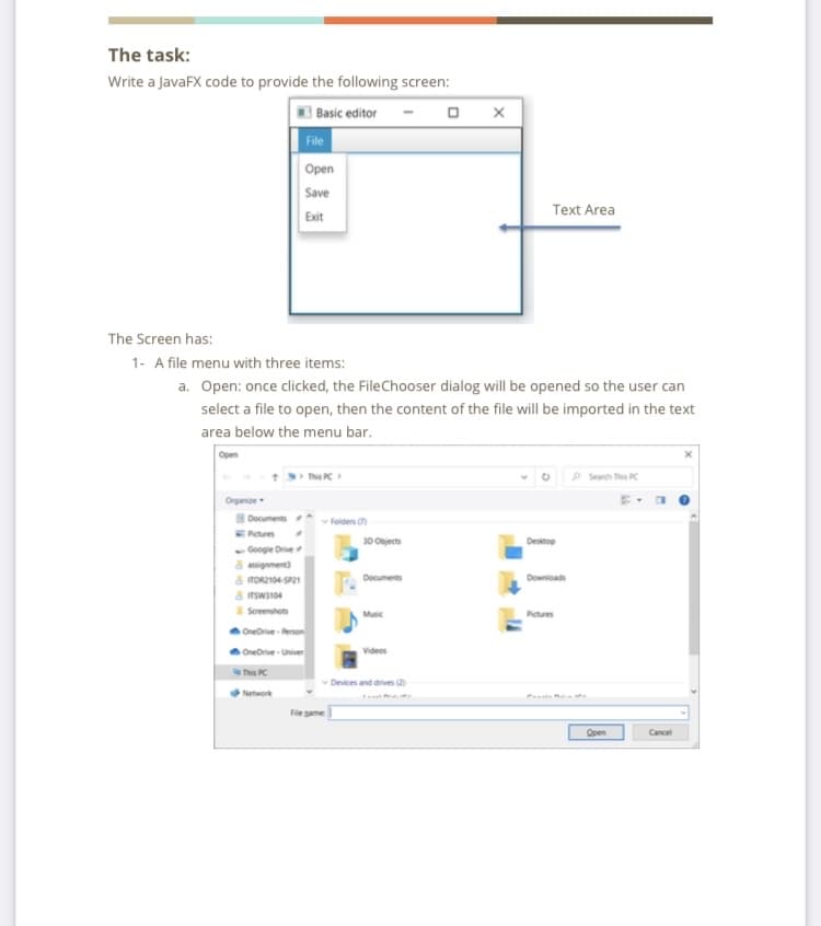 The task:
Write a JavaFX code to provide the following screen:
3 Basic editor
File
Open
Save
Text Area
Exit
The Screen has:
1- A file menu with three items:
a. Open: once clicked, the FileChooser dialog will be opened so the user can
select a file to open, then the content of the file will be imported in the text
area below the menu bar.
Open
This PC
P Search This PC
Organiae
Documents
Folders
Retures
- Google Drive
8 assignment)
a TOR2104-SP21
3D Objects
Desktop
Documents
Downioads
POIEMS
Sceenshots
Music
Pictures
OneOrive- Person
Oneorive - Univer
Videos
This PC
v Devices and drives (2
Network
File pame
Open
Cancel
