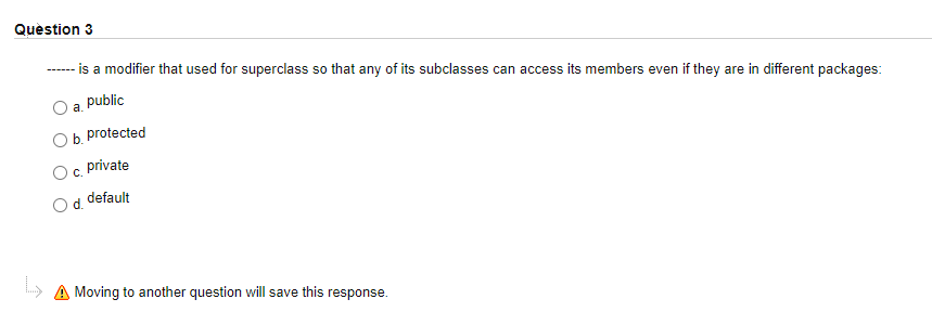 Quèstion 3
- is a modifier that used for superclass so that any of its subclasses can access its members even if they are in different packages:
a. public
Ob. protected
private
C.
default
» A Moving to another question will save this
response.
