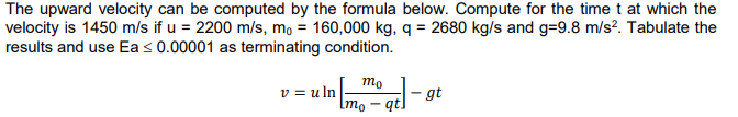 The upward velocity can be computed by the formula below. Compute for the time t at which the
velocity is 1450 m/s if u = 2200 m/s, mo = 160,000 kg, q = 2680 kg/s and g=9.8 m/s?. Tabulate the
results and use Ea < 0.00001 as terminating condition.
mo
v = u ln
gt
Imo – qt]
