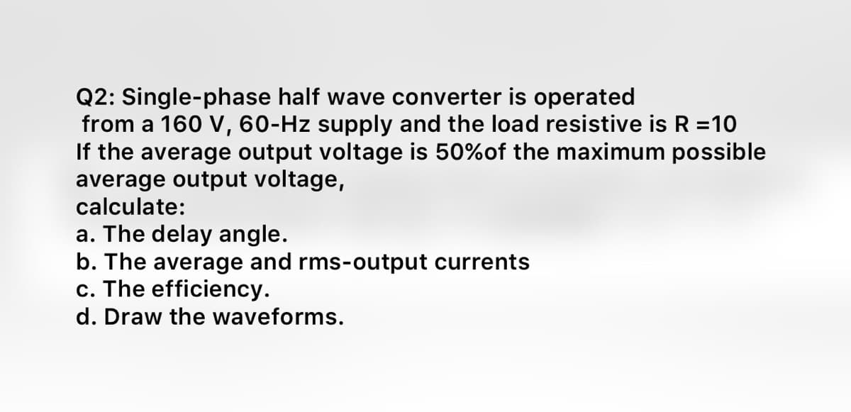 Q2: Single-phase half wave converter is operated
from a 160 V, 60-Hz supply and the load resistive is R =10
If the average output voltage is 50%of the maximum possible
average output voltage,
calculate:
a. The delay angle.
b. The average and rms-output currents
c. The efficiency.
d. Draw the waveforms.
