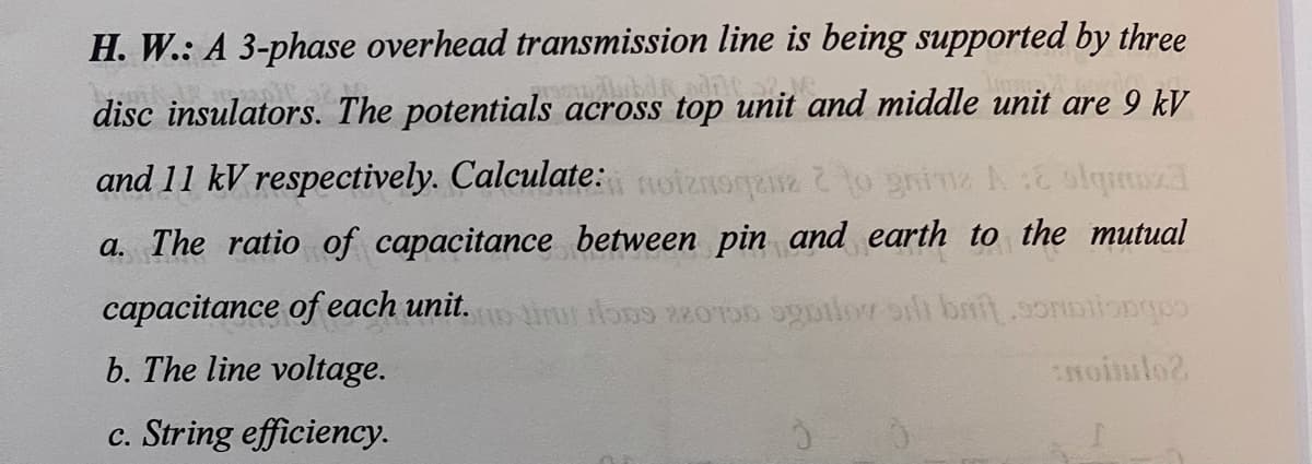 H. W.: A 3-phase overhead transmission line is being supported by three
disc insulators. The potentials across top unit and middle unit are 9 kV
and 11 kV respectively. Calculate: oiznoga to gnine A: olqmzd
a. The ratio of capacitance between pin and earth to the mutual
capacitance of each unit.iu one 2200 utlor oh bnft.9oNDilonge
b. The line voltage.
c. String efficiency.
