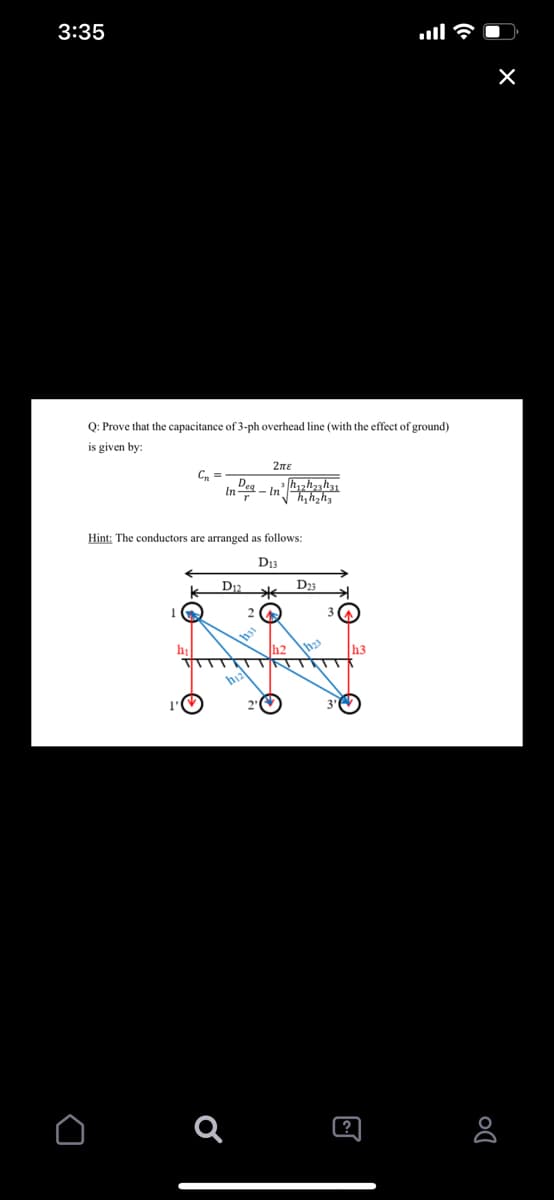 3:35
Q: Prove that the capacitance of 3-ph overhead line (with the effect of ground)
is given by:
2ne
C, =
In
- Inh,hzh3
Hint: The conductors are arranged as follows:
D13
D
D3
h2
h3
