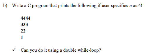 b) Write a C program that prints the following if user specifies n as 4!
4444
333
22
Can you do it using a double while-loop?
