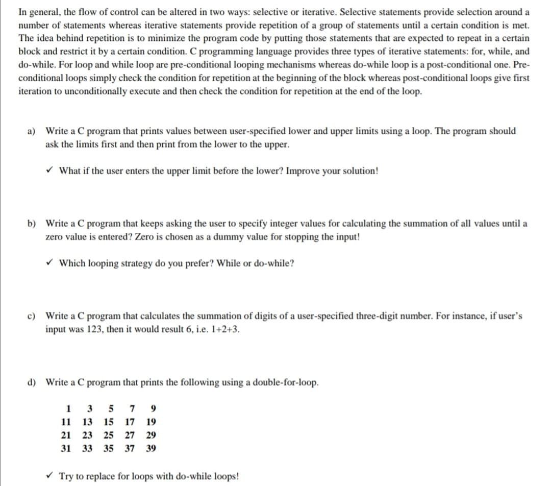 In general, the flow of control can be altered in two ways: selective or iterative. Selective statements provide selection around a
number of statements whereas iterative statements provide repetition of a group of statements until a certain condition is met.
The idea behind repetition is to minimize the program code by putting those statements that are expected to repeat in a certain
block and restrict it by a certain condition. C programming language provides three types of iterative statements: for, while, and
do-while. For loop and while loop are pre-conditional looping mechanisms whereas do-while loop is a post-conditional one. Pre-
conditional loops simply check the condition for repetition at the beginning of the block whereas post-conditional loops give first
iteration to unconditionally execute and then check the condition for repetition at the end of the loop.
a) Write a C program that prints values between user-specified lower and upper limits using a loop. The program should
ask the limits first and then print from the lower to the upper.
v What if the user enters the upper limit before the lower? Improve your solution!
b) Write a C program that keeps asking the user to specify integer values for calculating the summation of all values until a
zero value is entered? Zero is chosen as a dummy value for stopping the input!
v Which looping strategy do you prefer? While or do-while?
c) Write a C program that calculates the summation of digits of a user-specified three-digit number. For instance, if user's
input was 123, then it would result 6, i.e. 1+2+3.
d) Write a C program that prints the following using a double-for-loop.
1
3
5
9.
11
13
15
17
19
21
23
25
27
29
31 33
35 37 39
Try to replace for loops with do-while loops!
