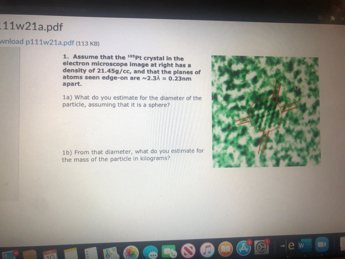 35284222W60-1
111w21a.pdf
wnload p111w21a.pdf (113 KB)
1. Assume that the 195PP crystal in the
electron microscope image at right has a
density of 21.45g/cc, and that the planes of
atoms seen edge-on are ~2.3A = 0.23nm
аpart.
1a) What do you estimate for the diameter of the
particle, assuming that it is a sphere?
1b) From that diameter, what do you estimate for
the mass of the particle in kilograms?
le w
16
FEB
