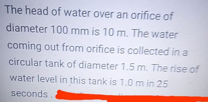 The head of water over an orifice of
diameter 100.mm is 10 m. The water
coming out from orifice is collected in a
circular tank of diameter 1.5 m. The rise of
water level in this tank is 1.0 m in 25
seconds
