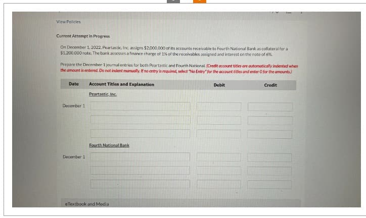 View Policies
Current Attempt in Progress
On December 1, 2022, Peartastic, Inc. assigns $2,000,000 of its accounts receivable to Fourth National Bank as collateral for a
$1,200,000 note. The bank assesses a finance charge of 1% of the receivables assigned and interest on the note of 6%.
Prepare the December 1 journal entries for both Peartastic and Fourth National (Credit account tities are automatically indented when
the amount is entered. Do not indent manually. If no entry is required, select "No Entry" for the account titles and enter O for the amounts)
Date
December 1
December 11
Account Titles and Explanation
Peartastic, Inc.
Fourth National Bank
eTextbook and Media
Debit
Credit