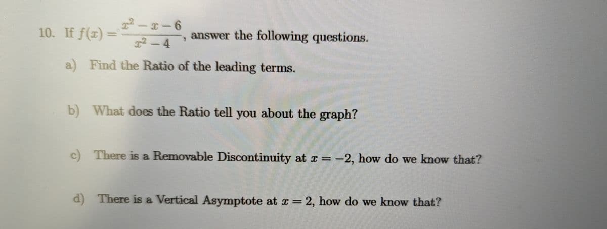 10. If f(x) =
x2-x-6
x²-4
answer the following questions.
a) Find the Ratio of the leading terms.
b) What does the Ratio tell you about the graph?
c) There is a Removable Discontinuity at x=-2, how do we know that?
d) There is a Vertical Asymptote at x = 2, how do we know that?