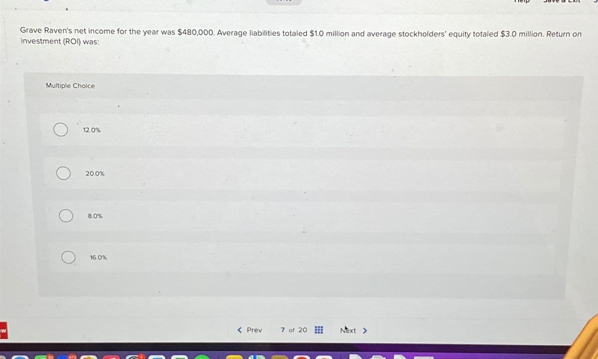 W
Grave Raven's net income for the year was $480,000. Average liabilities totaled $1.0 million and average stockholders' equity totaled $3.0 million. Return on
investment (ROI) was:
Multiple Choice
12.0%
20.0%
8.0%
16.0%
< Prev
7 of 20
Next >