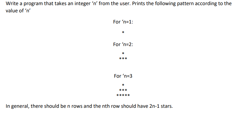 Write a program that takes an integer 'n' from the user. Prints the following pattern according to the
value of 'n'
For 'n=1:
For 'n=2:
***
For 'n=3
In general, there should be n rows and the nth row should have 2n-1 stars.
