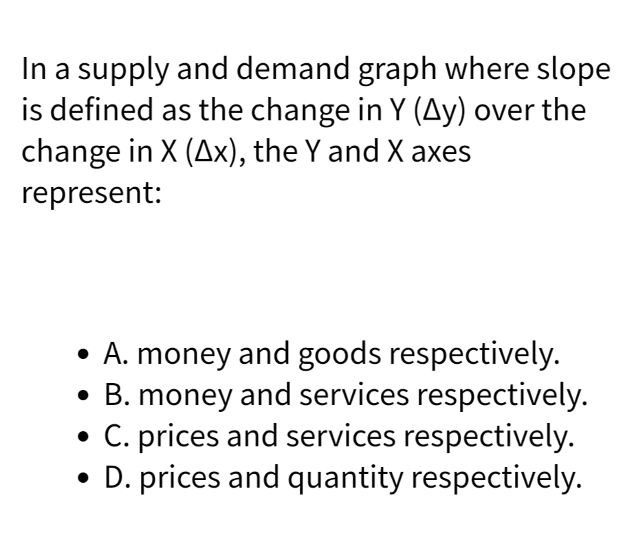 In a supply and demand graph where slope
is defined as the change in Y (Ay) over the
change in X (Ax), the Y and X axes
represent:
• A. money and goods respectively.
• B. money and services respectively.
• C. prices and services respectively.
• D. prices and quantity respectively.
