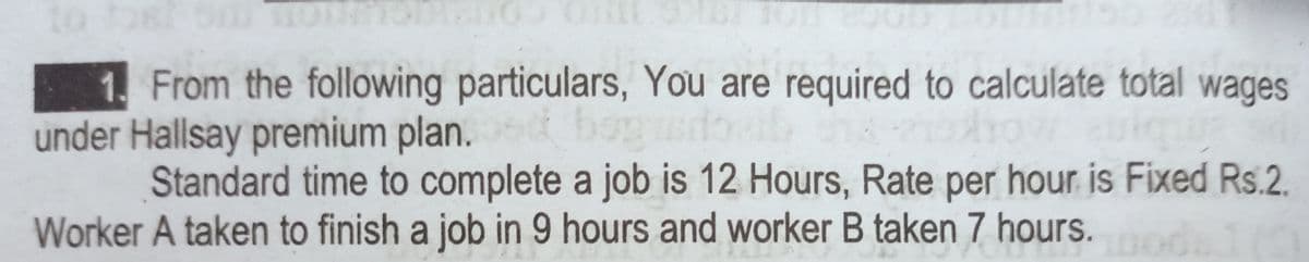 to os
1. From the following particulars, You are required to calculate total wages
under Hallsay premium plan.
Standard time to complete a job is 12 Hours, Rate per hour is Fixed Rs.2.
bo
Worker A taken to finish a job in 9 hours and worker B taken 7 hours.
