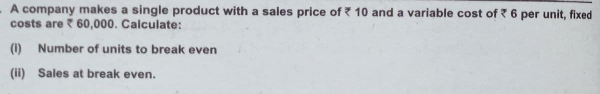 -A company makes a single product with a sales price of 10 and a variable cost of 6 per unit, fixed
costs are 60,000. Calculate:
(1) Number of units to break even
(ii) Sales at break even.
