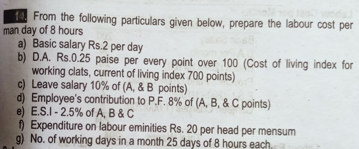 14. From the following particulars given below, prepare the labour cost per
man day of 8 hours
a) Basic salary Rs.2 per day
b) D.A. Rs.0.25 paise per every point over 100 (Cost of living index for
working clats, current of living index 700 points)
c) Leave salary 10% of (A, & B points)
d) Employee's contribution to P.F. 8% of (A, B, & C points)
e) E.S.I - 2.5% of A, B & C
) Expenditure on labour eminities Rs. 20 per head per mensum
g) No. of working days in a month 25 days of 8 hours each.
