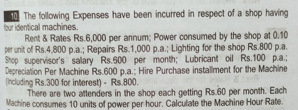 10 The following Expenses have been incurred in respect of a shop having
four identical machines.
Rent & Rates Rs.6,000 per annum; Power consumed by the shop at 0.10
per unit of Rs.4,800 p.a.; Repairs Rs.1,000 p.a.; Lighting for the shop Rs.800 p.a.
Shop supervisor's salary Rs.600 per month; Lubricant oil Rs.100 p.a.;
Depreciation Per Machine Rs.600 p.a.; Hire Purchase installment for the Machine
(Including Rs.300 for interest) - Rs.800.
There are two attenders in the shop each getting Rs.60 per month. Each
Machine consumes 10 units of power per hour. Calculate the Machine Hour Rate.
eb
