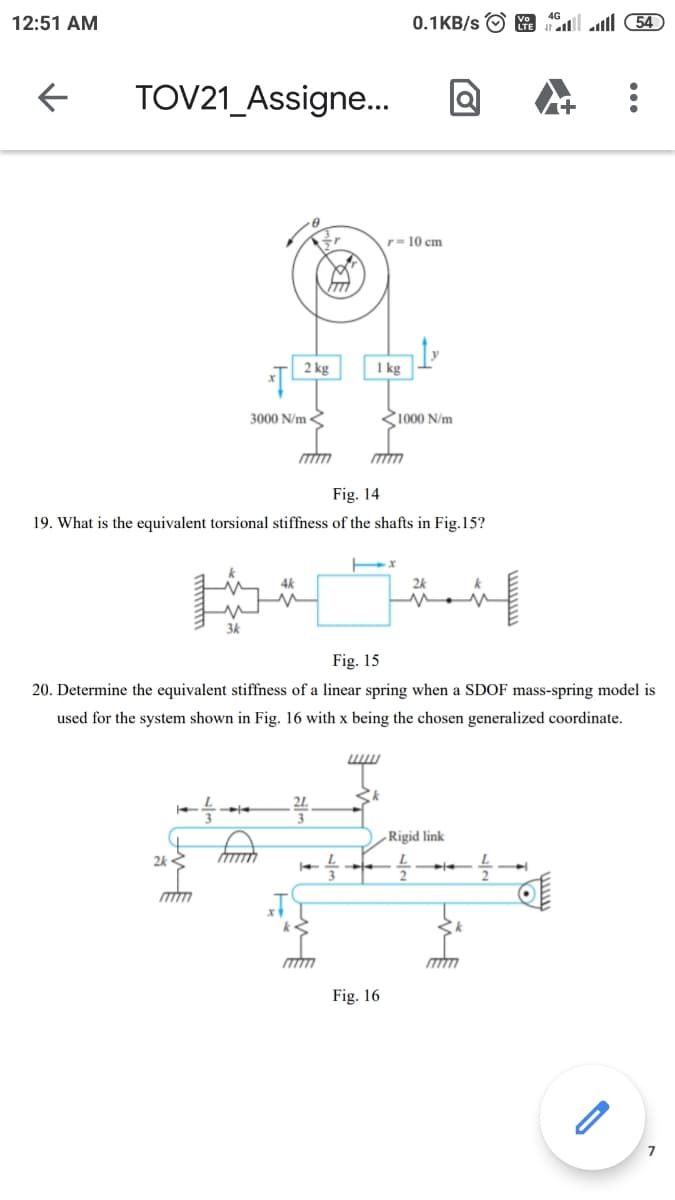 12:51 AM
0.1KB/s O G l ll 54
TOV21_Assigne..
r= 10 cm
2 kg
1 kg
3000 N/m <
<1000 N/m
Fig. 14
19. What is the equivalent torsional stiffness of the shafts in Fig.15?
4k
2k
Fig. 15
20. Determine the equivalent stiffness of a linear spring when a SDOF mass-spring model is
used for the system shown in Fig. 16 with x being the chosen generalized coordinate.
-Rigid link
2k «
Fig. 16
7
