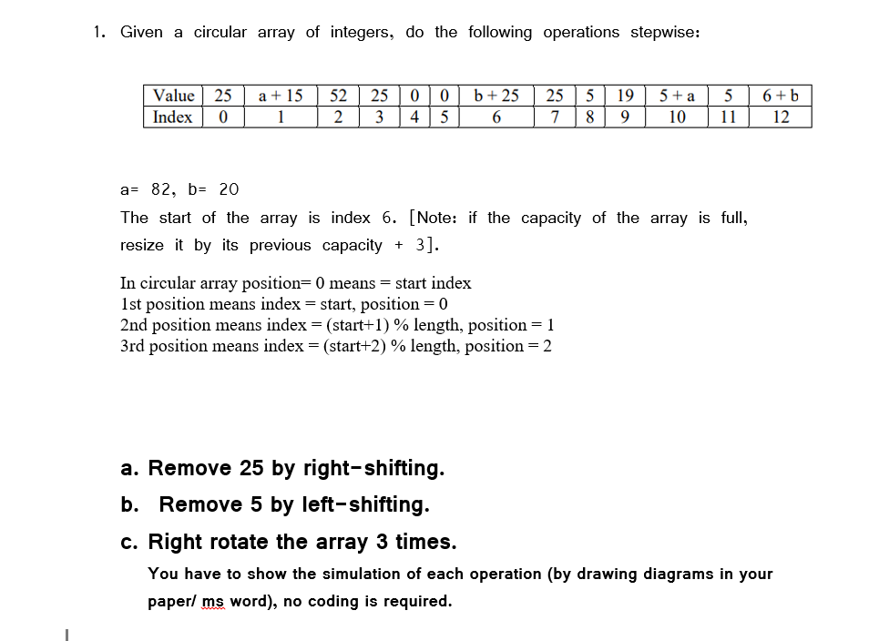 1. Given a circular array of integers, do the following operations stepwise:
Value 25
5 + a
a + 15
1
52
25
b+ 25
25
19
6+b
Index
2
4
7
8
9
10
11
12
a= 82, b= 20
The start of the array is index 6. [Note: if the capacity of the array is full,
resize it by its previous capacity + 3].
In circular array position= 0 means = start index
1st position means index = start, position = 0
2nd position means index = (start+1) % length, position = 1
3rd position means index = (start+2) % length, position = 2
a. Remove 25 by right-shifting.
b. Remove 5 by left-shifting.
c. Right rotate the array 3 times.
You have to show the simulation of each operation (by drawing diagrams in your
paper/ ms word), no coding is required.
