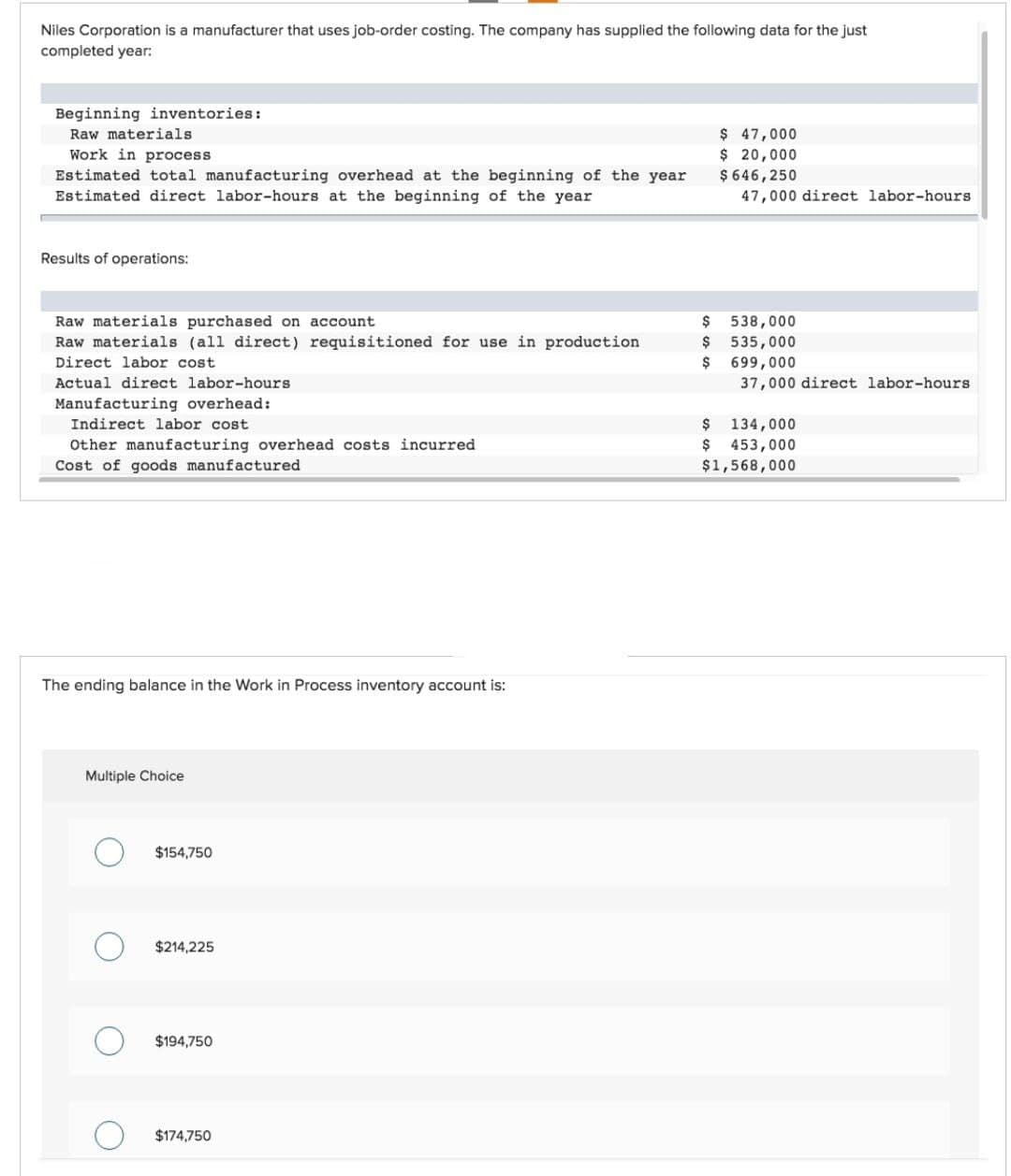 Niles Corporation is a manufacturer that uses job-order costing. The company has supplied the following data for the just
completed year:
Beginning inventories:
Raw materials
Work in process
Estimated total manufacturing overhead at the beginning of the year
Estimated direct labor-hours at the beginning of the year
Results of operations:
Raw materials purchased on account
Raw materials (all direct) requisitioned for use in production
Direct labor cost
Actual direct labor-hours.
Manufacturing overhead:
Indirect labor cost
Other manufacturing overhead costs incurred
Cost of goods manufactured
The ending balance in the Work in Process inventory account is:
Multiple Choice
$154,750
$214,225
$194,750
$174,750
$
$
$
$ 47,000
$ 20,000
$646,250
47,000 direct labor-hours.
538,000
535,000
699,000
37,000 direct labor-hours
$ 134,000
$ 453,000
$1,568,000